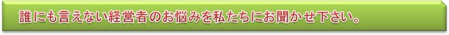 誰にも言えない経営者のお悩みを私たちにお聞かせ下さい。